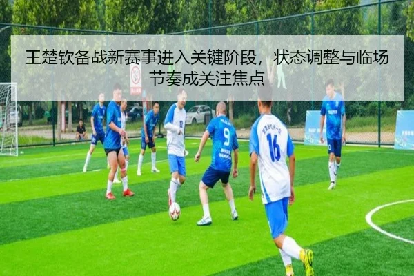 王楚钦备战新赛事进入关键阶段，状态调整与临场节奏成关注焦点